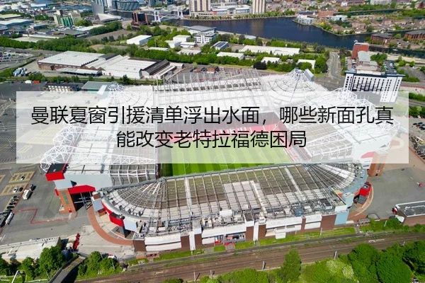 曼联夏窗引援清单浮出水面，哪些新面孔真能改变老特拉福德困局